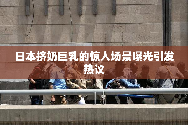 日本挤奶巨乳的惊人场景曝光引发热议