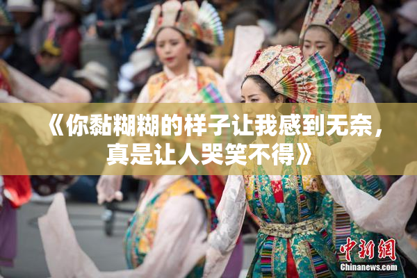 《你黏糊糊的样子让我感到无奈，真是让人哭笑不得》