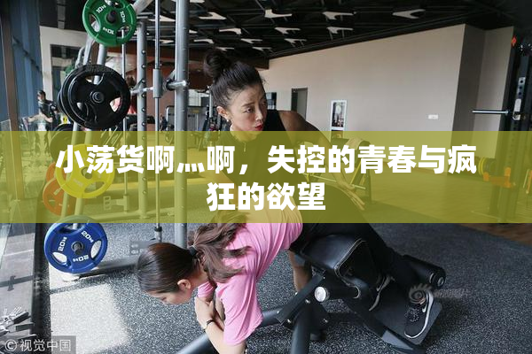 小荡货啊灬啊，失控的青春与疯狂的欲望