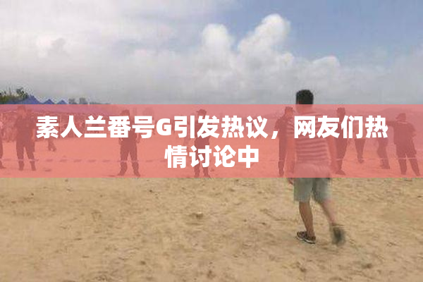 素人兰番号G引发热议，网友们热情讨论中