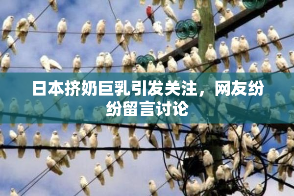 日本挤奶巨乳引发关注，网友纷纷留言讨论