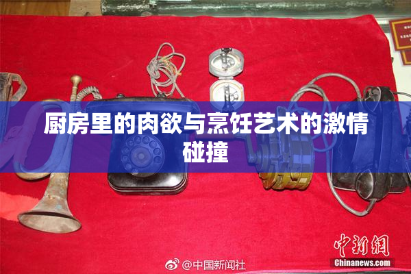 厨房里的肉欲与烹饪艺术的激情碰撞