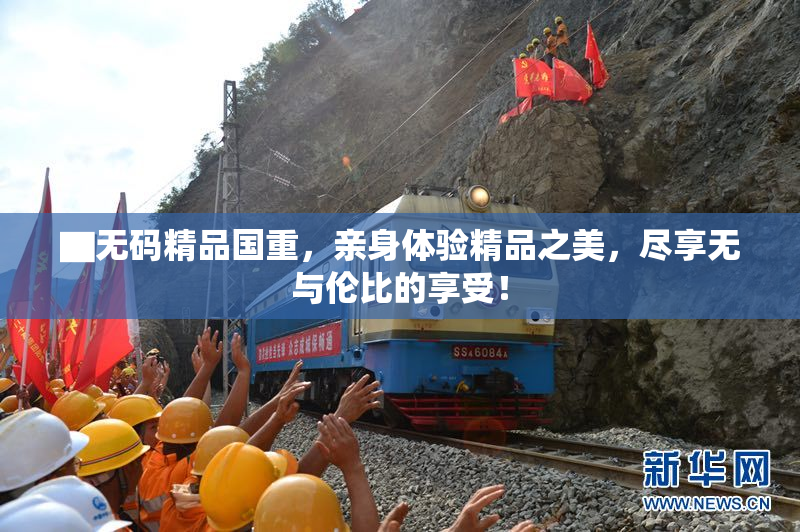 ▇无码精品国重，亲身体验精品之美，尽享无与伦比的享受！