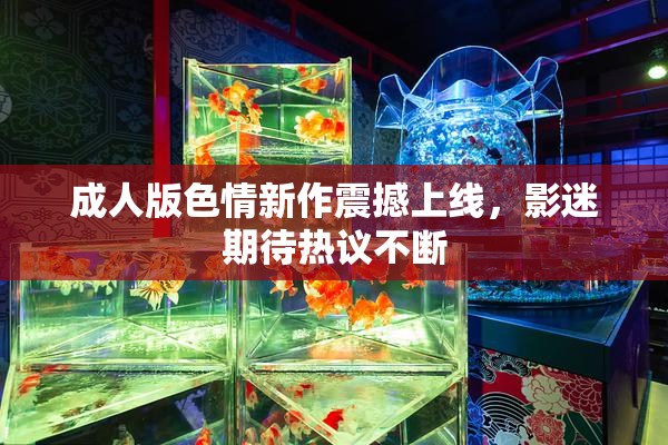 成人版色情新作震撼上线，影迷期待热议不断