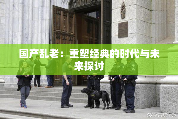 国产乱老：重塑经典的时代与未来探讨