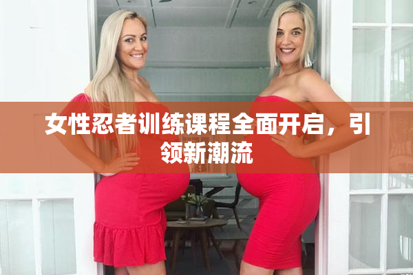 女性忍者训练课程全面开启，引领新潮流