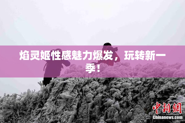 焰灵姬性感魅力爆发，玩转新一季！
