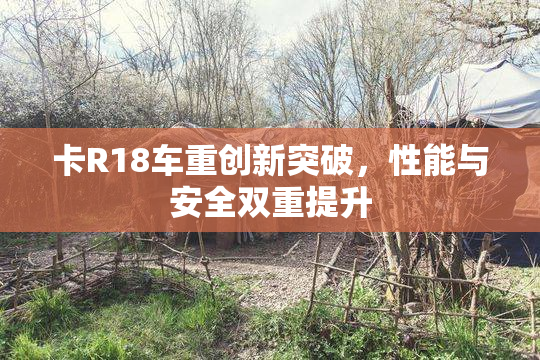 卡R18车重创新突破，性能与安全双重提升