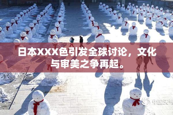 日本XXX色引发全球讨论，文化与审美之争再起。