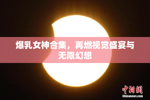 爆乳女神合集，再燃视觉盛宴与无限幻想