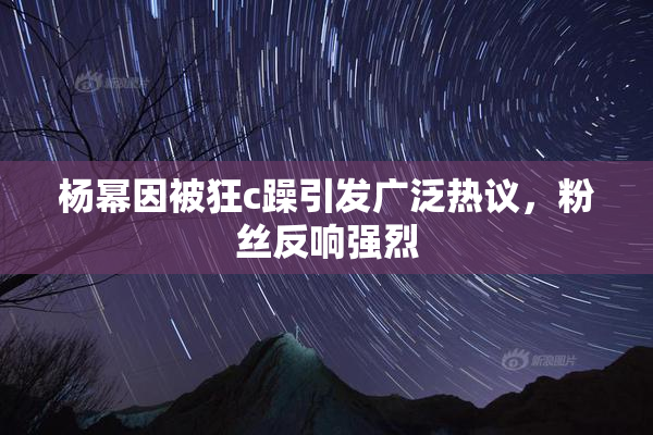 杨幂因被狂c躁引发广泛热议，粉丝反响强烈