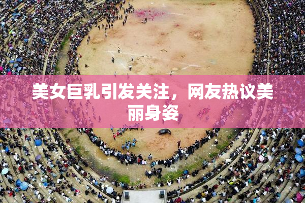 美女巨乳引发关注，网友热议美丽身姿