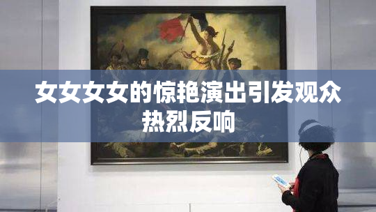 女女女女的惊艳演出引发观众热烈反响