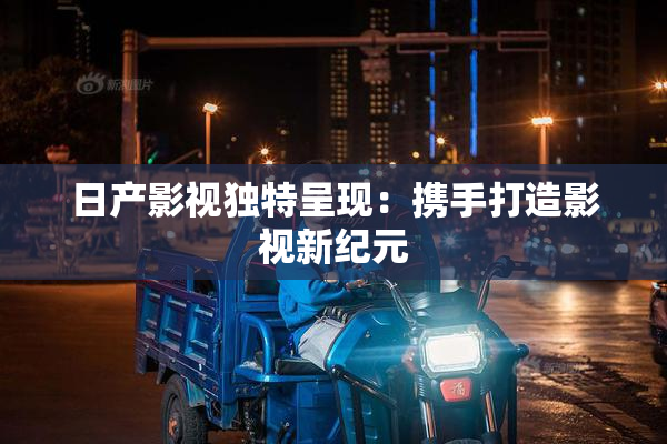 日产影视独特呈现：携手打造影视新纪元