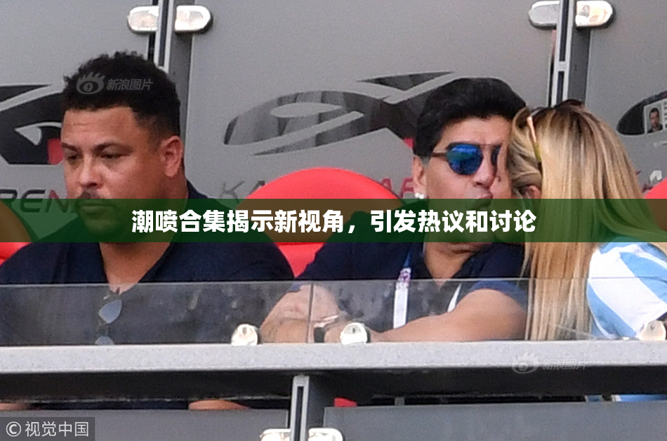 潮喷合集揭示新视角，引发热议和讨论