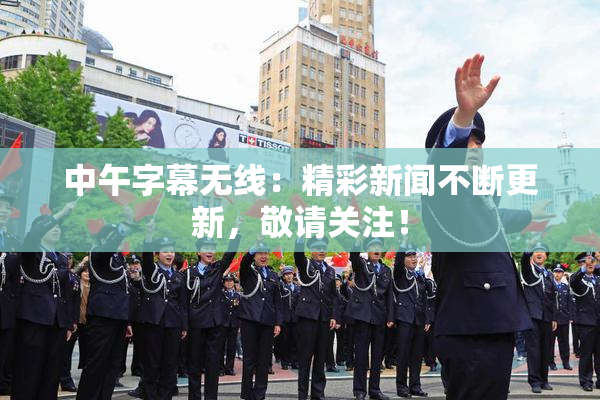 中午字幕无线：精彩新闻不断更新，敬请关注！
