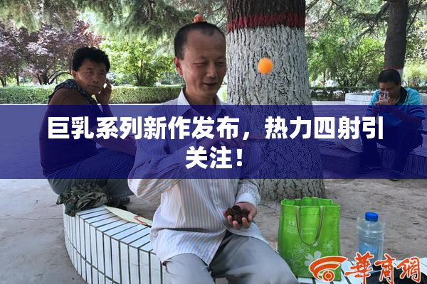 巨乳系列新作发布，热力四射引关注！