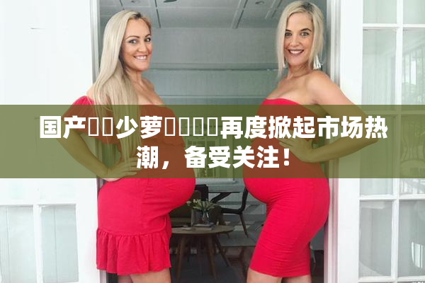 国产❌‌少萝❌‌❌‌再度掀起市场热潮，备受关注！