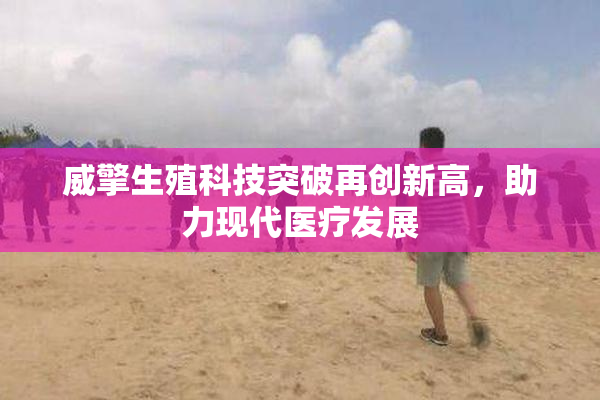 威擎生殖科技突破再创新高，助力现代医疗发展