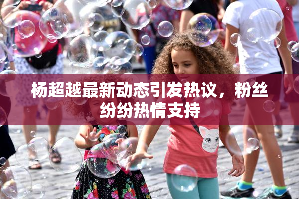 杨超越最新动态引发热议，粉丝纷纷热情支持