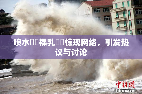 喷水❌‌裸乳❌‌惊现网络，引发热议与讨论