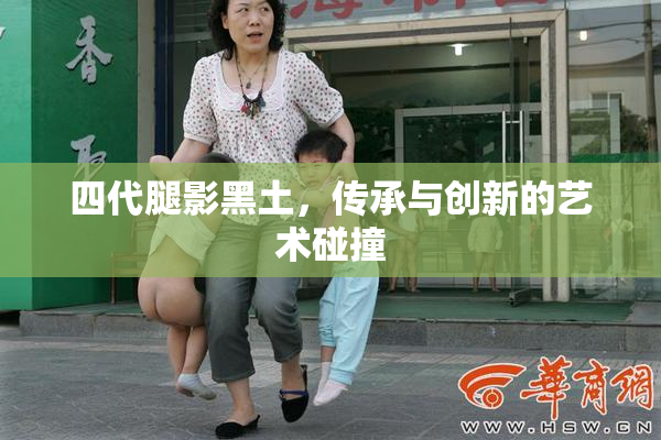 四代腿影黑土，传承与创新的艺术碰撞