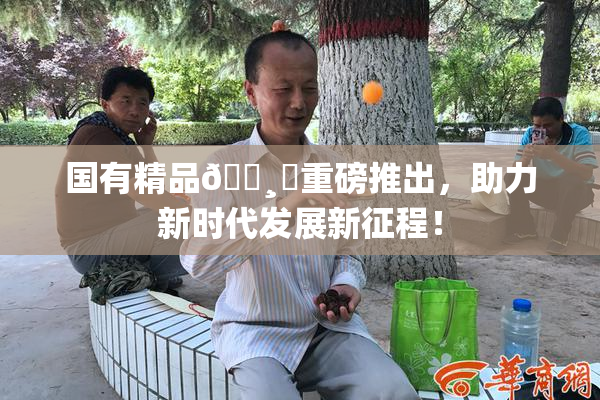 国有精品🌸‌重磅推出，助力新时代发展新征程！