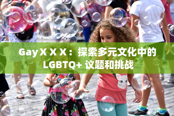 GayⅩⅩⅩ：探索多元文化中的 LGBTQ+ 议题和挑战
