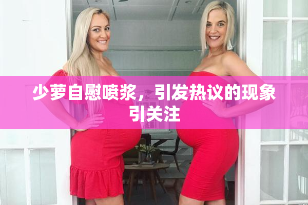少萝自慰喷浆，引发热议的现象引关注