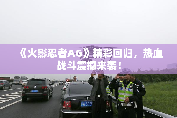 《火影忍者AG》精彩回归，热血战斗震撼来袭！