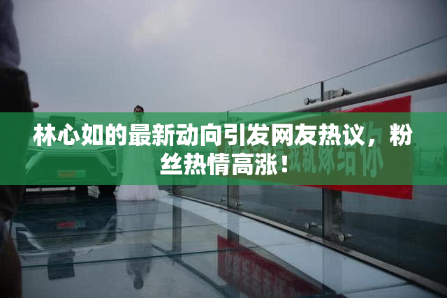林心如的最新动向引发网友热议，粉丝热情高涨！