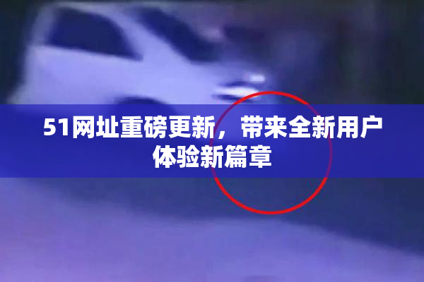 51网址重磅更新，带来全新用户体验新篇章
