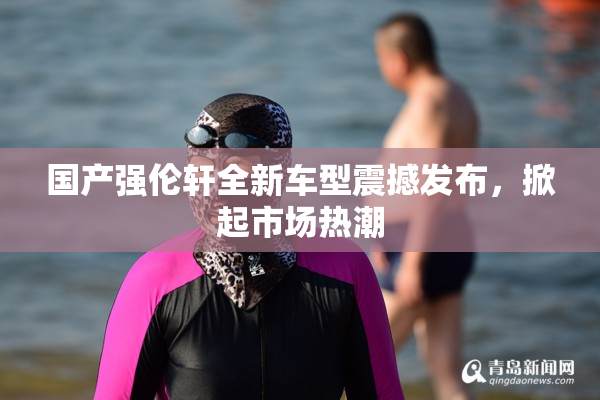 国产强伦轩全新车型震撼发布，掀起市场热潮