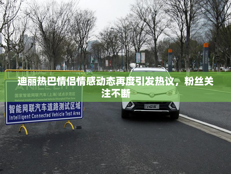 迪丽热巴情侣情感动态再度引发热议，粉丝关注不断