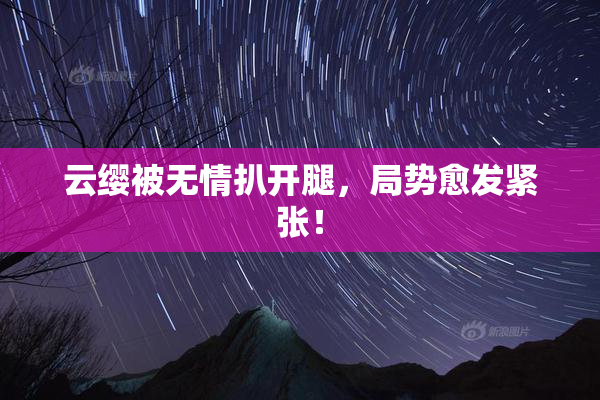 云缨被无情扒开腿，局势愈发紧张！