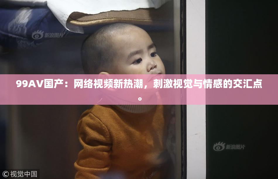 99AV国产：网络视频新热潮，刺激视觉与情感的交汇点。