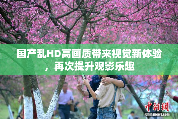 国产乱HD高画质带来视觉新体验，再次提升观影乐趣