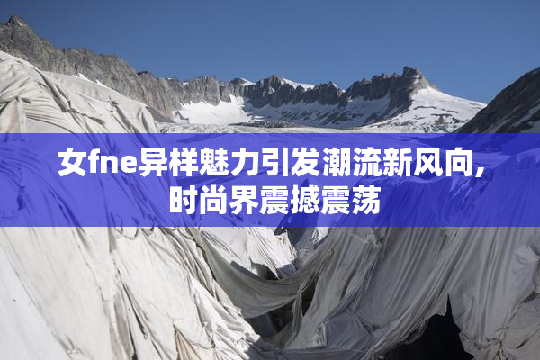 女fne异样魅力引发潮流新风向, 时尚界震撼震荡