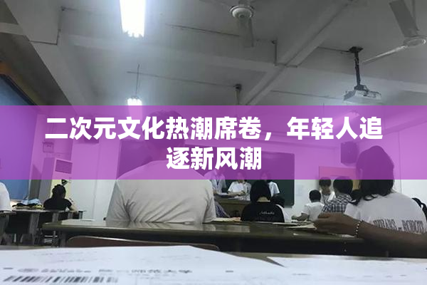 二次元文化热潮席卷，年轻人追逐新风潮