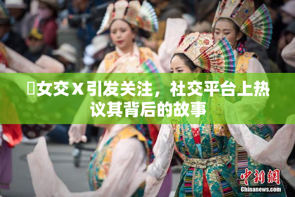 乣女交Ⅹ引发关注，社交平台上热议其背后的故事