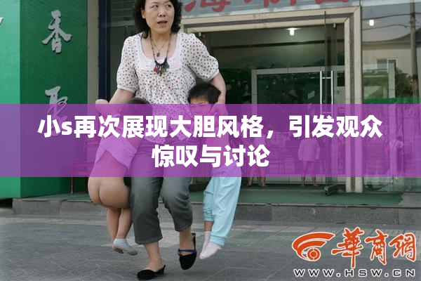 小s再次展现大胆风格，引发观众惊叹与讨论