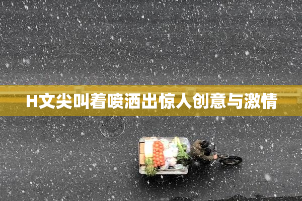 H文尖叫着喷洒出惊人创意与激情
