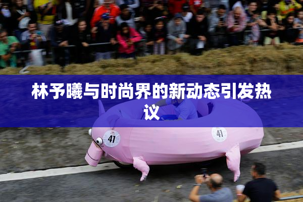 林予曦与时尚界的新动态引发热议