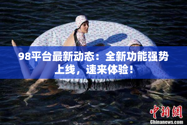 98平台最新动态：全新功能强势上线，速来体验！
