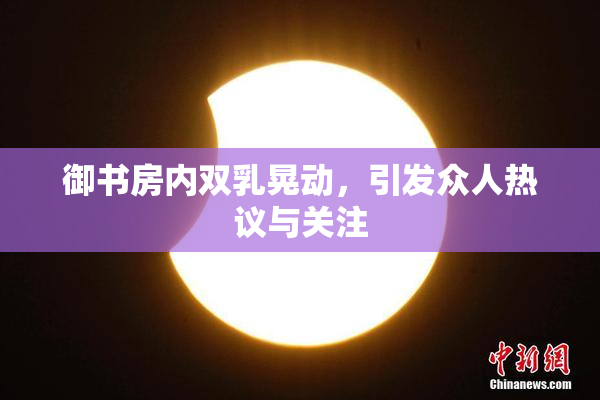 御书房内双乳晃动，引发众人热议与关注