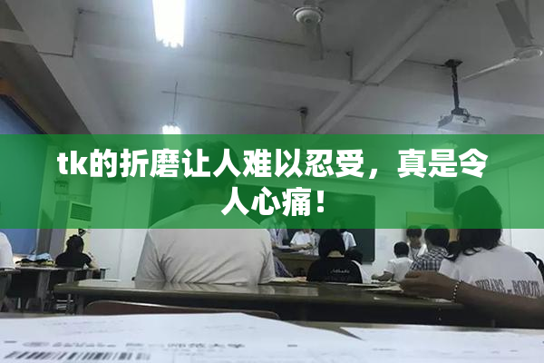 tk的折磨让人难以忍受，真是令人心痛！