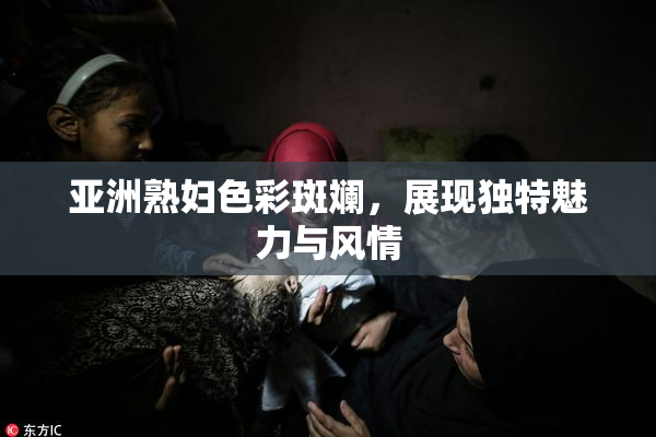 亚洲熟妇色彩斑斓，展现独特魅力与风情