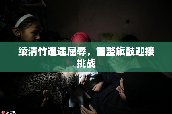 绫清竹遭遇屈辱，重整旗鼓迎接挑战