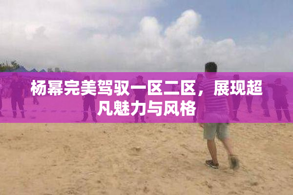杨幂完美驾驭一区二区，展现超凡魅力与风格