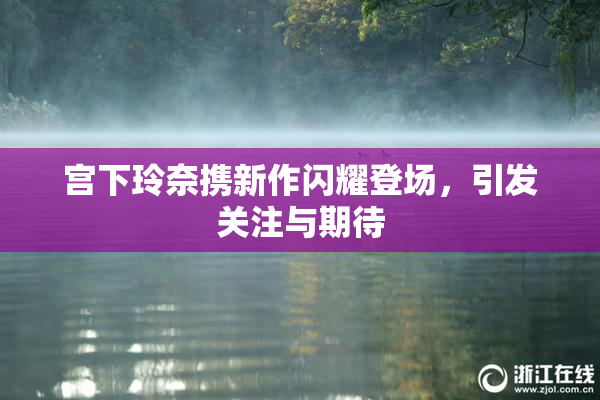 宫下玲奈携新作闪耀登场，引发关注与期待